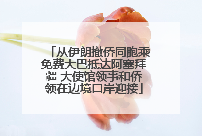 从伊朗撤侨同胞乘免费大巴抵达阿塞拜疆 大使馆领事和侨领在边境口岸迎接