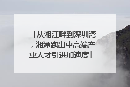 从湘江畔到深圳湾，湘潭跑出中高端产业人才引进加速度