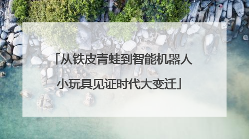 从铁皮青蛙到智能机器人 小玩具见证时代大变迁