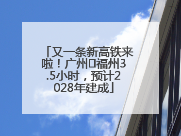 又一条新高铁来啦！广州⇌福州3.5小时，预计2028年建成