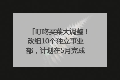 叮咚买菜大调整！改组10个独立事业部，计划在5月完成App端全面改版