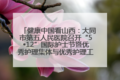 健康中国看山西：大同市第五人民医院召开“5•12”国际护士节暨优秀护理集体与优秀护理工作者表彰大会