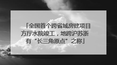 全国首个跨省域房建项目方厅水院竣工，地跨沪苏浙有“长三角原点”之称