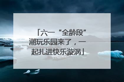 六一“全龄段”潮玩乐园来了，一起扎进快乐漩涡