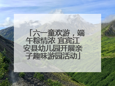 六一童欢游，端午粽情浓 宜宾江安县幼儿园开展亲子趣味游园活动