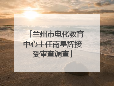 兰州市电化教育中心主任南星辉接受审查调查