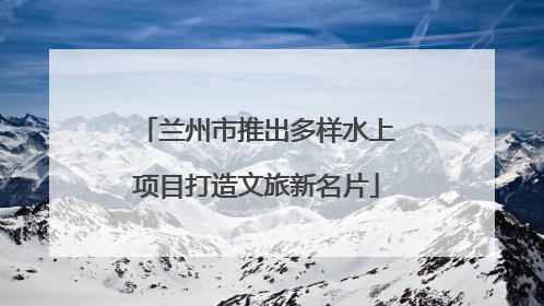 兰州市推出多样水上项目打造文旅新名片
