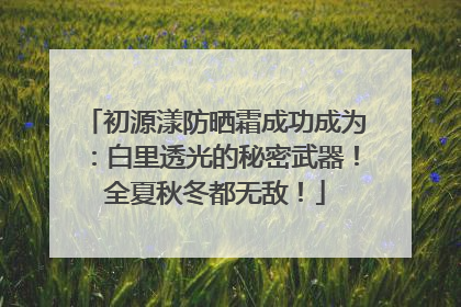 初源漾防晒霜成功成为：白里透光的秘密武器！全夏秋冬都无敌！