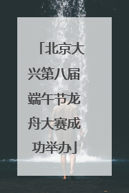 北京大兴第八届端午节龙舟大赛成功举办