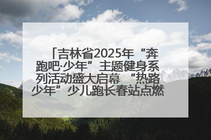 吉林省2025年“奔跑吧·少年”主题健身系列活动盛大启幕 “热路少年”少儿跑长春站点燃少年运动热情