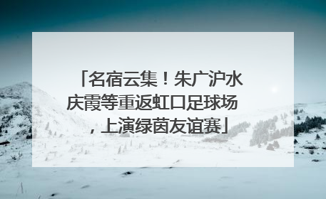 名宿云集！朱广沪水庆霞等重返虹口足球场，上演绿茵友谊赛