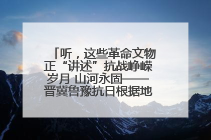 听，这些革命文物正“讲述”抗战峥嵘岁月 山河永固——晋冀鲁豫抗日根据地革命文物展开展