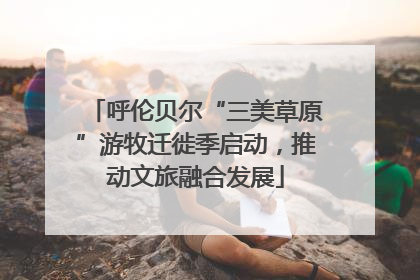 呼伦贝尔“三美草原”游牧迁徙季启动，推动文旅融合发展