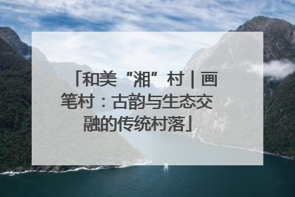 和美“湘”村｜画笔村：古韵与生态交融的传统村落