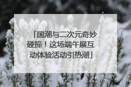 国潮与二次元奇妙碰撞！这场端午展互动体验活动引热潮