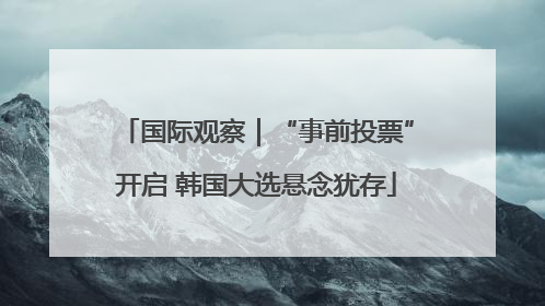 国际观察｜“事前投票”开启 韩国大选悬念犹存