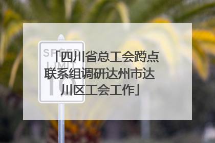 四川省总工会蹲点联系组调研达州市达川区工会工作