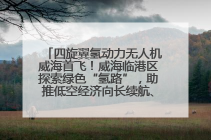 四旋翼氢动力无人机威海首飞！威海临港区探索绿色“氢路”，助推低空经济向长续航、大载重“进化”