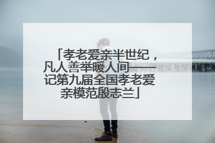 孝老爱亲半世纪，凡人善举暖人间——记第九届全国孝老爱亲模范殷志兰