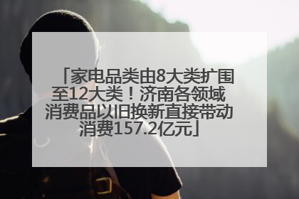 家电品类由8大类扩围至12大类！济南各领域消费品以旧换新直接带动消费157.2亿元