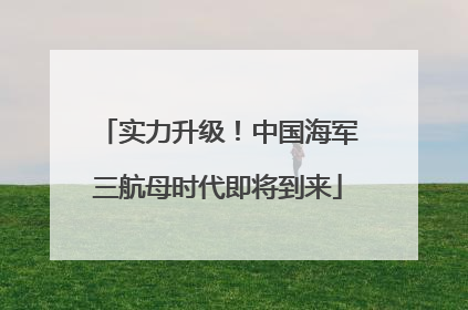 实力升级！中国海军三航母时代即将到来