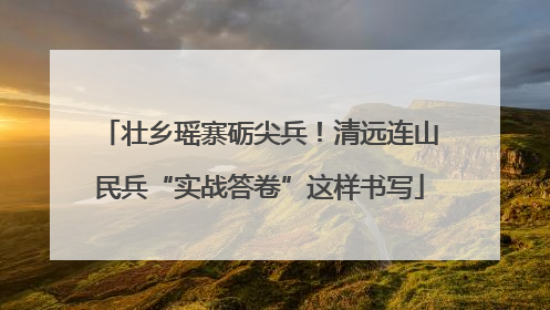 壮乡瑶寨砺尖兵！清远连山民兵“实战答卷”这样书写