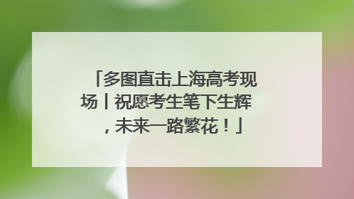 多图直击上海高考现场丨祝愿考生笔下生辉，未来一路繁花！
