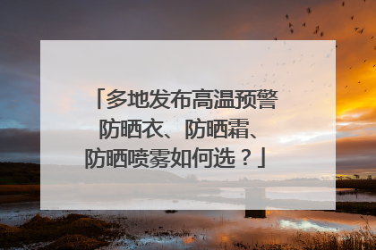 多地发布高温预警 防晒衣、防晒霜、防晒喷雾如何选？