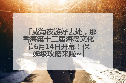 威海夜游好去处，那香海第十三届海岛文化节6月14日开幕！保姆级攻略来啦~