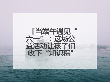 当端午遇见“六一”：这场公益活动让孩子们收下“知识粽”与“成长礼”