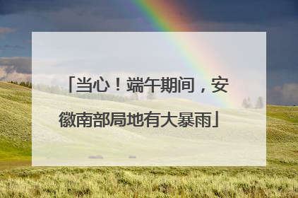 当心！端午期间，安徽南部局地有大暴雨