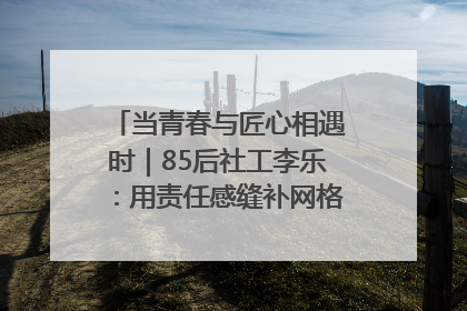 当青春与匠心相遇时｜85后社工李乐：用责任感缝补网格里的家长里短