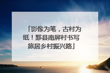 影像为笔，古村为纸！黟县南屏村书写旅居乡村振兴路