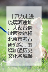 尹力走进琉璃河遗址、大葆台遗址博物馆和北京市考古研究院，围绕加强历史文化名城保护调研