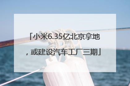小米6.35亿北京拿地，或建设汽车工厂三期