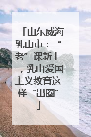 山东威海乳山市：“老”课新上，乳山爱国主义教育这样“出圈”
