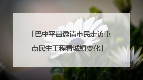 巴中平昌邀请市民走访重点民生工程看城镇变化