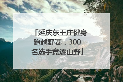 延庆东王庄健身跑越野赛，300名选手竞逐山野