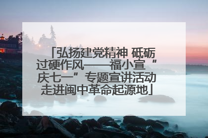 弘扬建党精神 砥砺过硬作风——福小宣“庆七一”专题宣讲活动走进闽中革命起源地