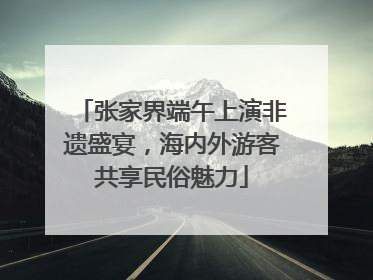 张家界端午上演非遗盛宴，海内外游客共享民俗魅力