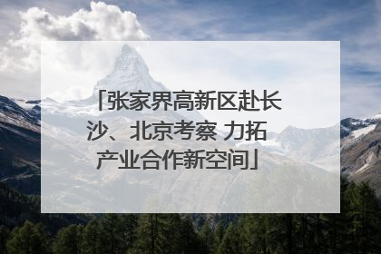 张家界高新区赴长沙、北京考察 力拓产业合作新空间