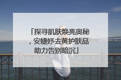 探寻肌肤焕亮奥秘，安婕妤去黄护肤品助力告别暗沉