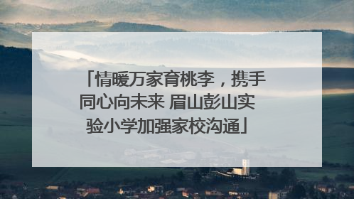 情暖万家育桃李，携手同心向未来 眉山彭山实验小学加强家校沟通
