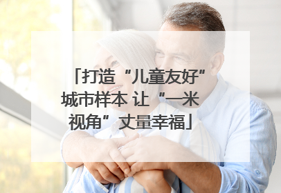 打造“儿童友好”城市样本 让“一米视角”丈量幸福