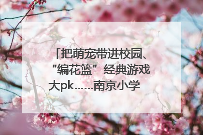把萌宠带进校园、“编花篮”经典游戏大pk……南京小学花式“庆六一”