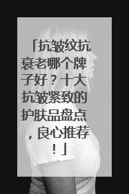 抗皱纹抗衰老哪个牌子好？十大抗皱紧致的护肤品盘点，良心推荐！