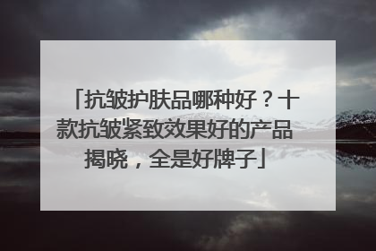 抗皱护肤品哪种好？十款抗皱紧致效果好的产品揭晓，全是好牌子