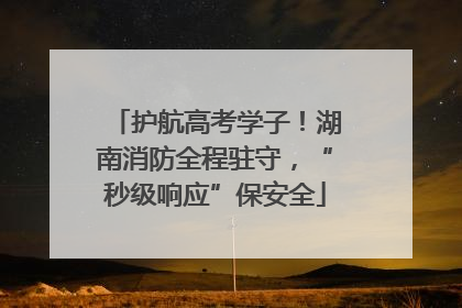 护航高考学子！湖南消防全程驻守，“秒级响应”保安全