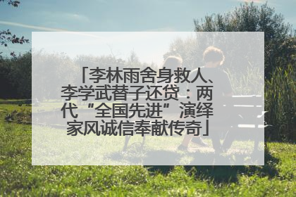 李林雨舍身救人、李学武替子还贷：两代“全国先进”演绎家风诚信奉献传奇