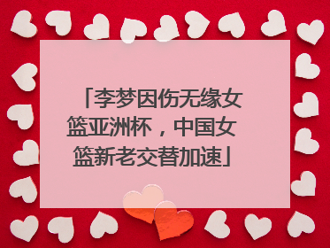 李梦因伤无缘女篮亚洲杯，中国女篮新老交替加速